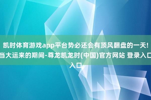凯时体育游戏app平台势必还会有顶风翻盘的一天!当大运来的期间-尊龙凯龙时(中国)官方网站 登录入口