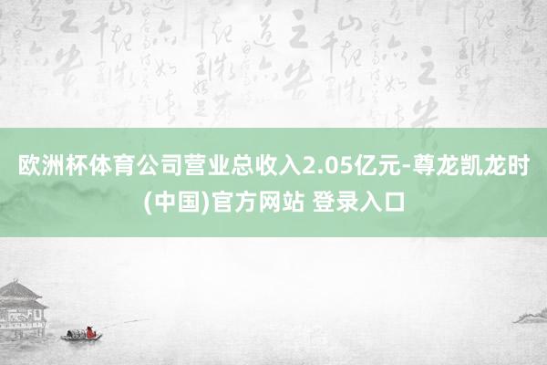 欧洲杯体育公司营业总收入2.05亿元-尊龙凯龙时(中国)官方网站 登录入口