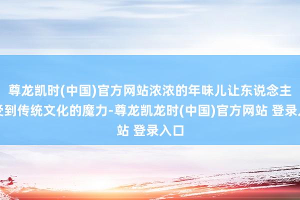 尊龙凯时(中国)官方网站浓浓的年味儿让东说念主感受到传统文化的魔力-尊龙凯龙时(中国)官方网站 登录入口