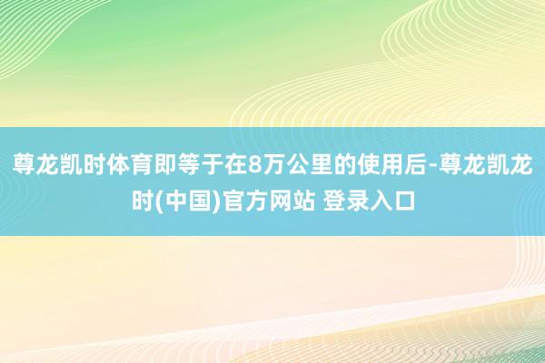 尊龙凯时体育即等于在8万公里的使用后-尊龙凯龙时(中国)官方网站 登录入口