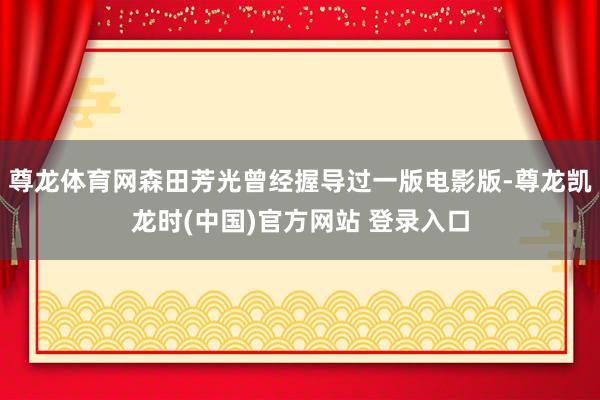 尊龙体育网森田芳光曾经握导过一版电影版-尊龙凯龙时(中国)官方网站 登录入口