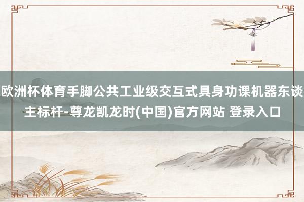 欧洲杯体育手脚公共工业级交互式具身功课机器东谈主标杆-尊龙凯龙时(中国)官方网站 登录入口