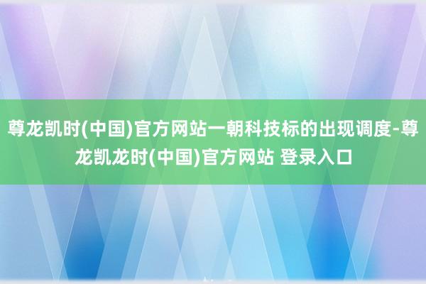 尊龙凯时(中国)官方网站一朝科技标的出现调度-尊龙凯龙时(中国)官方网站 登录入口