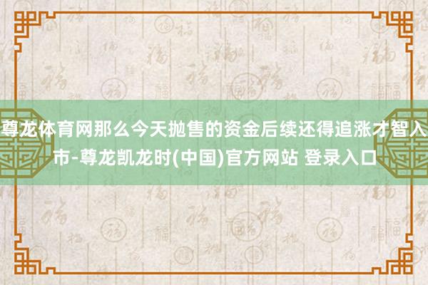 尊龙体育网那么今天抛售的资金后续还得追涨才智入市-尊龙凯龙时(中国)官方网站 登录入口