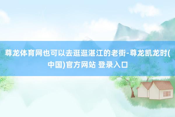 尊龙体育网也可以去逛逛湛江的老街-尊龙凯龙时(中国)官方网站 登录入口