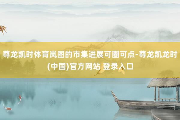 尊龙凯时体育岚图的市集进展可圈可点-尊龙凯龙时(中国)官方网站 登录入口
