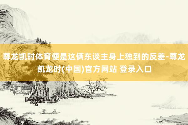 尊龙凯时体育便是这俩东谈主身上独到的反差-尊龙凯龙时(中国)官方网站 登录入口