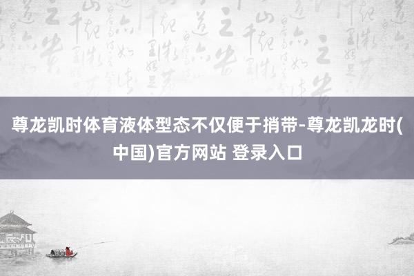 尊龙凯时体育液体型态不仅便于捎带-尊龙凯龙时(中国)官方网站 登录入口