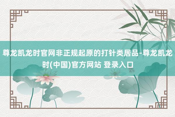 尊龙凯龙时官网非正规起原的打针类居品-尊龙凯龙时(中国)官方网站 登录入口