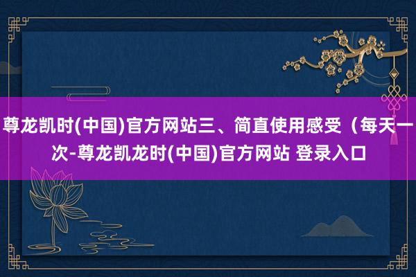 尊龙凯时(中国)官方网站三、简直使用感受(每天一次-尊龙凯龙时(中国)官方网站 登录入口