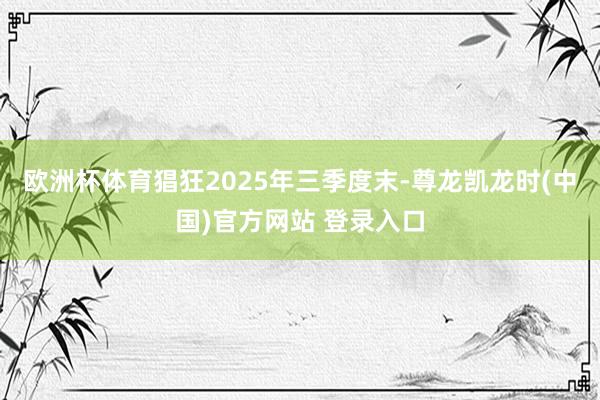 欧洲杯体育猖狂2025年三季度末-尊龙凯龙时(中国)官方网站 登录入口