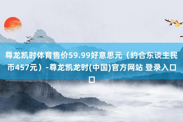 尊龙凯时体育售价59.99好意思元（约合东谈主民币457元）-尊龙凯龙时(中国)官方网站 登录入口