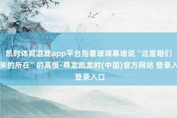 凯时体育游戏app平台指着玻璃幕墙说“这是咱们常来的所在”的高慢-尊龙凯龙时(中国)官方网站 登录入口