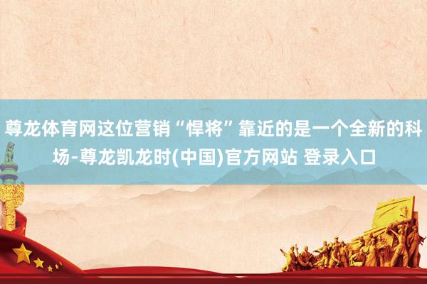 尊龙体育网这位营销“悍将”靠近的是一个全新的科场-尊龙凯龙时(中国)官方网站 登录入口