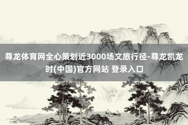 尊龙体育网全心策划近3000场文旅行径-尊龙凯龙时(中国)官方网站 登录入口