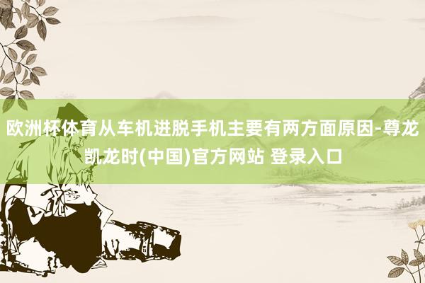 欧洲杯体育从车机进脱手机主要有两方面原因-尊龙凯龙时(中国)官方网站 登录入口