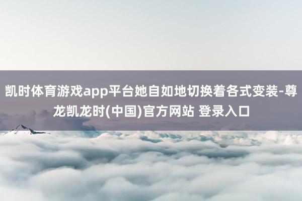 凯时体育游戏app平台她自如地切换着各式变装-尊龙凯龙时(中国)官方网站 登录入口