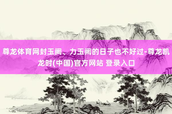 尊龙体育网封玉阙、力玉阙的日子也不好过-尊龙凯龙时(中国)官方网站 登录入口