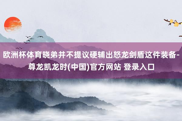 欧洲杯体育晓弟并不提议硬辅出怒龙剑盾这件装备-尊龙凯龙时(中国)官方网站 登录入口