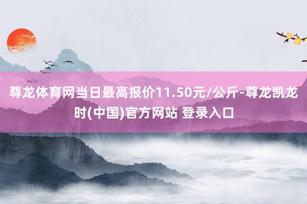 尊龙体育网当日最高报价11.50元/公斤-尊龙凯龙时(中国)官方网站 登录入口