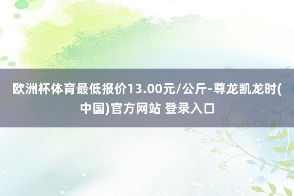 欧洲杯体育最低报价13.00元/公斤-尊龙凯龙时(中国)官方网站 登录入口