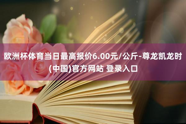 欧洲杯体育当日最高报价6.00元/公斤-尊龙凯龙时(中国)官方网站 登录入口