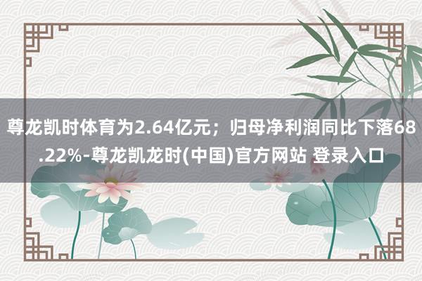 尊龙凯时体育为2.64亿元；归母净利润同比下落68.22%-尊龙凯龙时(中国)官方网站 登录入口