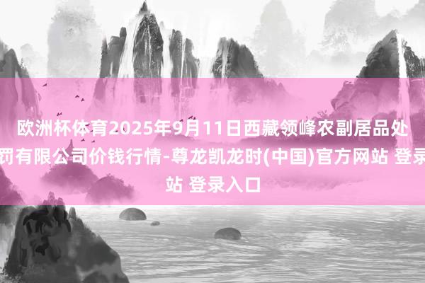 欧洲杯体育2025年9月11日西藏领峰农副居品处所科罚有限公司价钱行情-尊龙凯龙时(中国)官方网站 登录入口