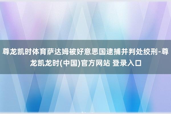 尊龙凯时体育萨达姆被好意思国逮捕并判处绞刑-尊龙凯龙时(中国)官方网站 登录入口