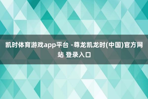 凯时体育游戏app平台 -尊龙凯龙时(中国)官方网站 登录入口