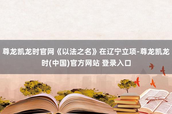 尊龙凯龙时官网《以法之名》在辽宁立项-尊龙凯龙时(中国)官方网站 登录入口