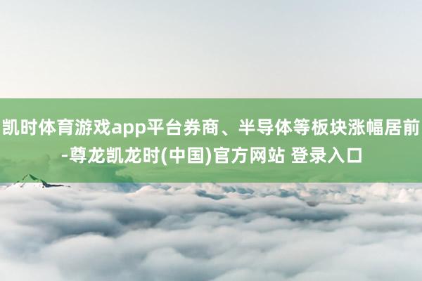 凯时体育游戏app平台券商、半导体等板块涨幅居前-尊龙凯龙时(中国)官方网站 登录入口