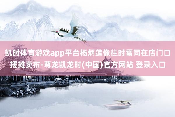 凯时体育游戏app平台杨炳莲像往时雷同在店门口摆摊卖布-尊龙凯龙时(中国)官方网站 登录入口