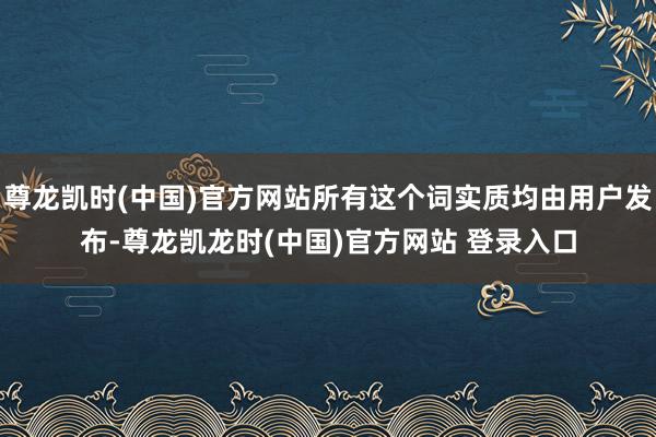 尊龙凯时(中国)官方网站所有这个词实质均由用户发布-尊龙凯龙时(中国)官方网站 登录入口