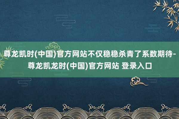 尊龙凯时(中国)官方网站不仅稳稳杀青了系数期待-尊龙凯龙时(中国)官方网站 登录入口