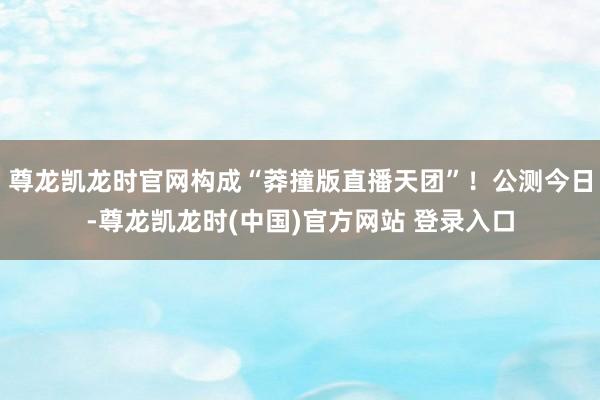 尊龙凯龙时官网构成“莽撞版直播天团”!公测今日-尊龙凯龙时(中国)官方网站 登录入口