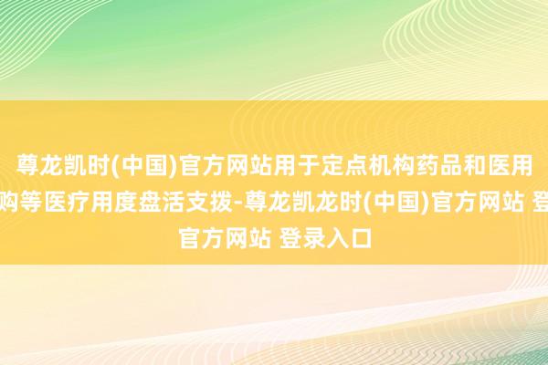 尊龙凯时(中国)官方网站用于定点机构药品和医用耗材采购等医疗用度盘活支拨-尊龙凯龙时(中国)官方网站 登录入口