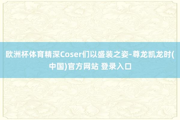 欧洲杯体育精深Coser们以盛装之姿-尊龙凯龙时(中国)官方网站 登录入口