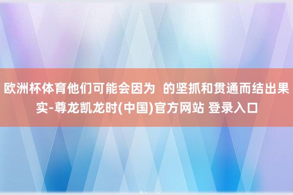 欧洲杯体育他们可能会因为 的坚抓和贯通而结出果实-尊龙凯龙时(中国)官方网站 登录入口