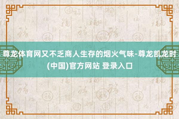 尊龙体育网又不乏商人生存的烟火气味-尊龙凯龙时(中国)官方网站 登录入口