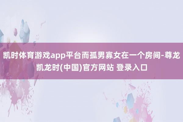 凯时体育游戏app平台而孤男寡女在一个房间-尊龙凯龙时(中国)官方网站 登录入口