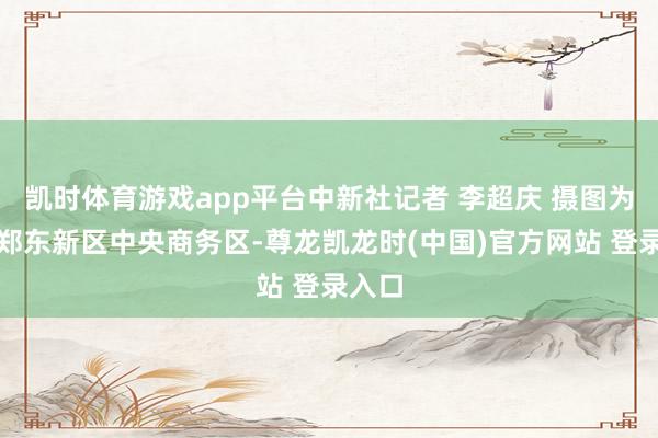 凯时体育游戏app平台中新社记者 李超庆 摄图为航拍郑东新区中央商务区-尊龙凯龙时(中国)官方网站 登录入口