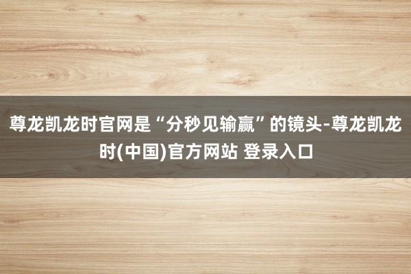尊龙凯龙时官网是“分秒见输赢”的镜头-尊龙凯龙时(中国)官方网站 登录入口