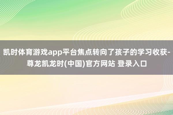 凯时体育游戏app平台焦点转向了孩子的学习收获-尊龙凯龙时(中国)官方网站 登录入口