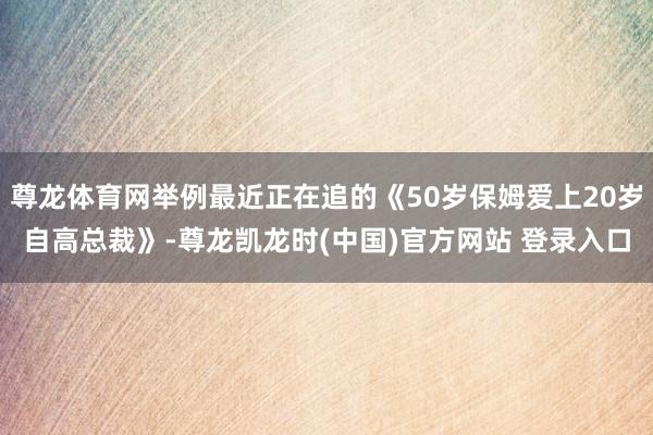 尊龙体育网举例最近正在追的《50岁保姆爱上20岁自高总裁》-尊龙凯龙时(中国)官方网站 登录入口