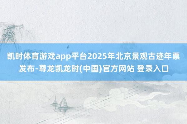 凯时体育游戏app平台2025年北京景观古迹年票发布-尊龙凯龙时(中国)官方网站 登录入口