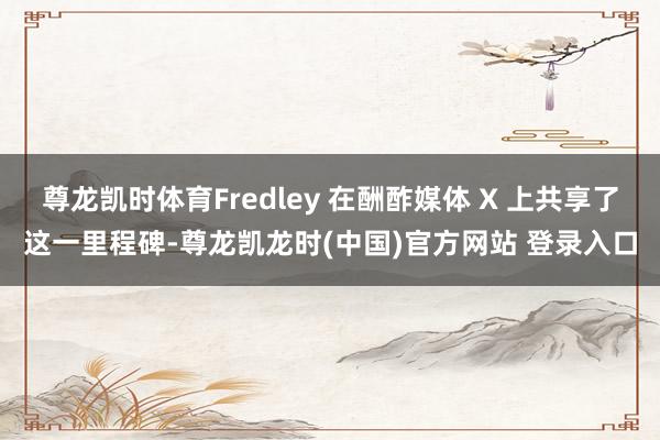 尊龙凯时体育Fredley 在酬酢媒体 X 上共享了这一里程碑-尊龙凯龙时(中国)官方网站 登录入口