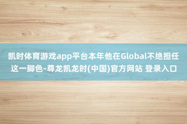 凯时体育游戏app平台本年他在Global不绝担任这一脚色-尊龙凯龙时(中国)官方网站 登录入口