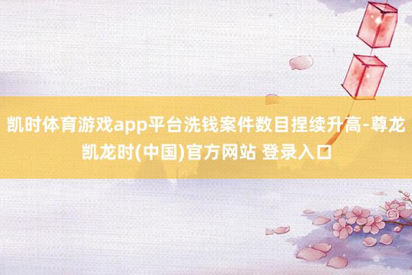 凯时体育游戏app平台洗钱案件数目捏续升高-尊龙凯龙时(中国)官方网站 登录入口
