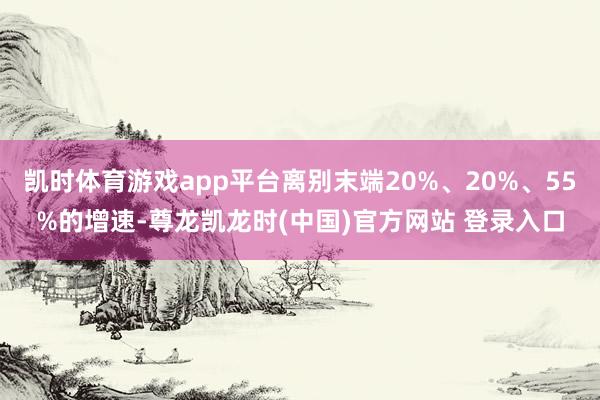 凯时体育游戏app平台离别末端20%、20%、55%的增速-尊龙凯龙时(中国)官方网站 登录入口